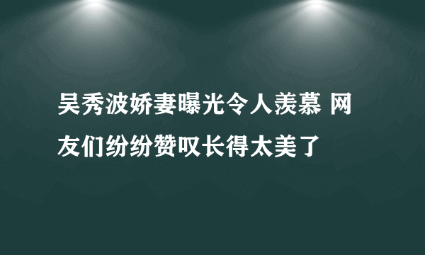 吴秀波娇妻曝光令人羡慕 网友们纷纷赞叹长得太美了