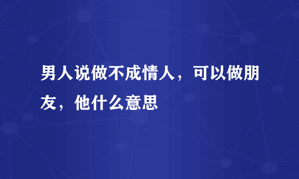 男人说做不成情人，可以做朋友，他什么意思