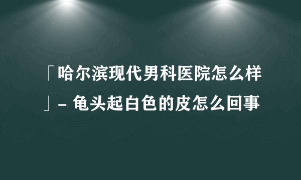 「哈尔滨现代男科医院怎么样」- 龟头起白色的皮怎么回事