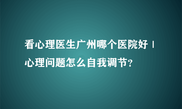 看心理医生广州哪个医院好｜心理问题怎么自我调节？