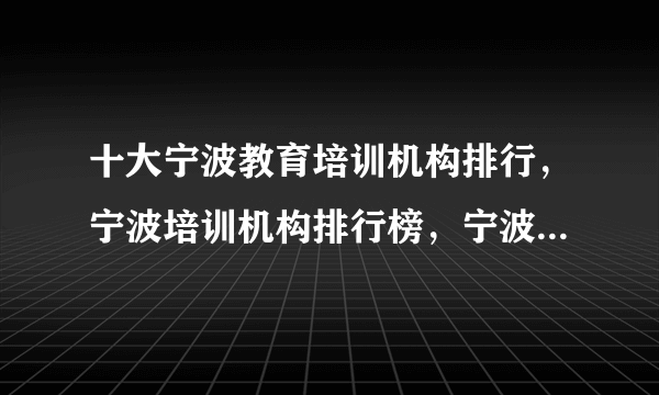 十大宁波教育培训机构排行，宁波培训机构排行榜，宁波教育培训机构有哪些(2022)