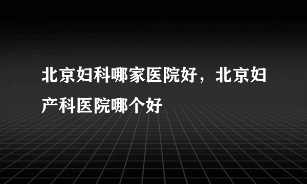 北京妇科哪家医院好，北京妇产科医院哪个好