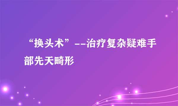 “换头术”--治疗复杂疑难手部先天畸形