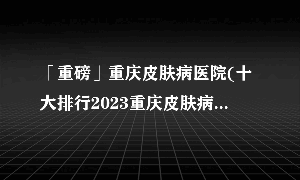 「重磅」重庆皮肤病医院(十大排行2023重庆皮肤病医院(今日宣布)排名榜单-户外工作者比室内工作者更容易患皮肤病的原因