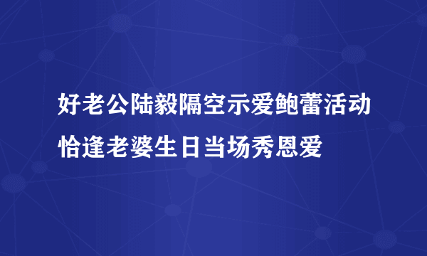 好老公陆毅隔空示爱鲍蕾活动恰逢老婆生日当场秀恩爱