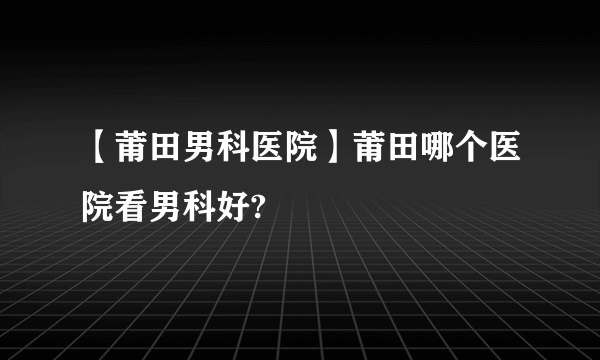 【莆田男科医院】莆田哪个医院看男科好?