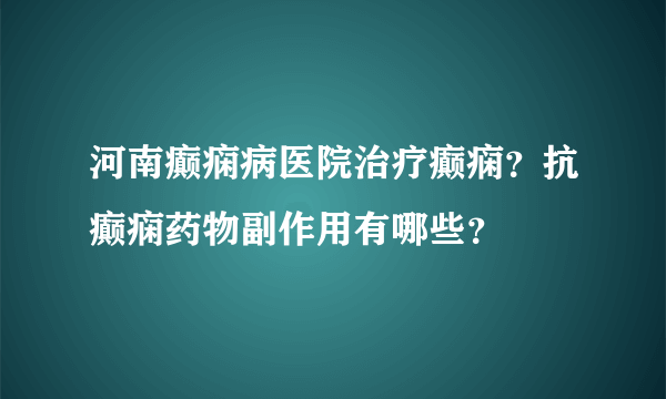 河南癫痫病医院治疗癫痫？抗癫痫药物副作用有哪些？