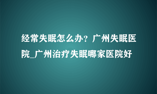 经常失眠怎么办？广州失眠医院_广州治疗失眠哪家医院好