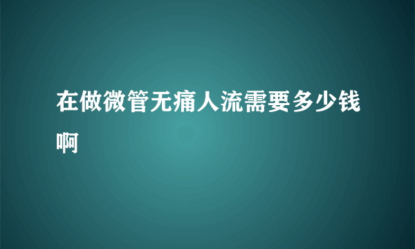 在做微管无痛人流需要多少钱啊