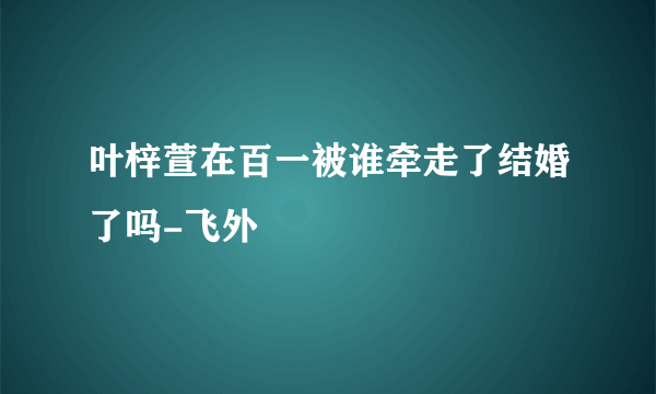 叶梓萱在百一被谁牵走了结婚了吗-飞外