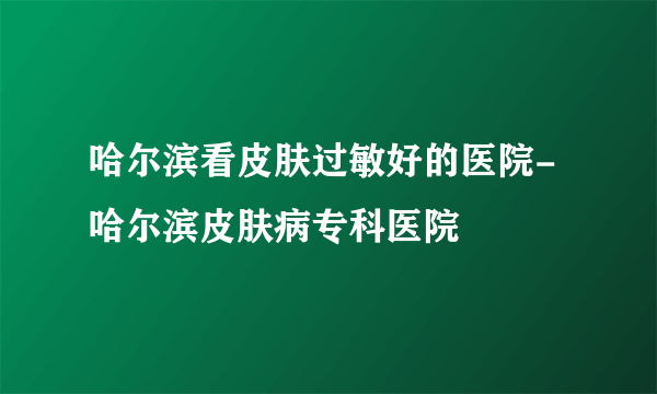 哈尔滨看皮肤过敏好的医院-哈尔滨皮肤病专科医院