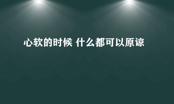 心软的时候 什么都可以原谅