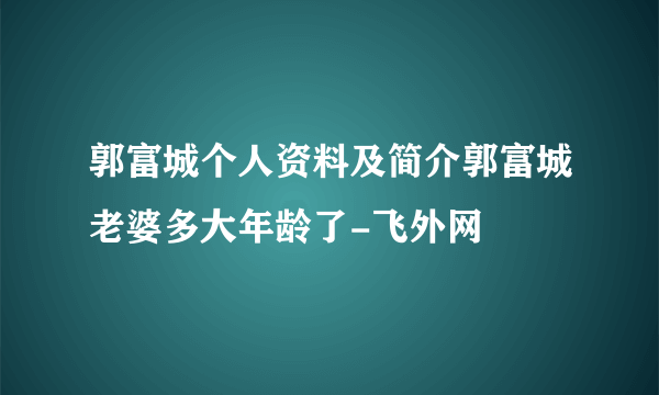 郭富城个人资料及简介郭富城老婆多大年龄了-飞外网