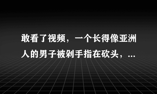 敢看了视频，一个长得像亚洲人的男子被剁手指在砍头，是怎么回事？