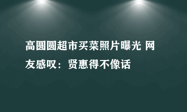 高圆圆超市买菜照片曝光 网友感叹：贤惠得不像话