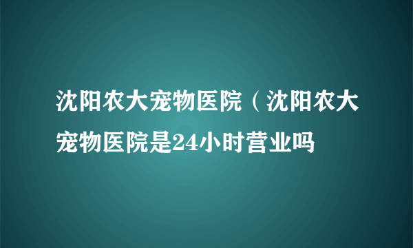 沈阳农大宠物医院（沈阳农大宠物医院是24小时营业吗