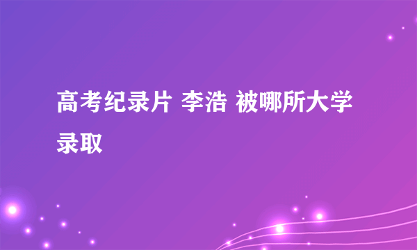 高考纪录片 李浩 被哪所大学录取