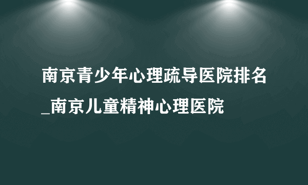 南京青少年心理疏导医院排名_南京儿童精神心理医院