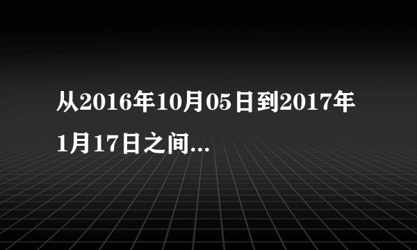 从2016年10月05日到2017年1月17日之间一共多少天