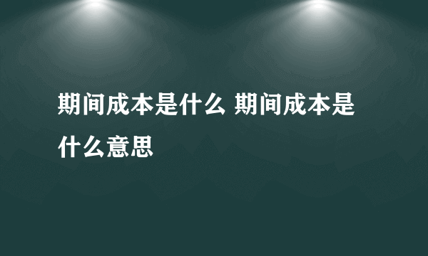 期间成本是什么 期间成本是什么意思