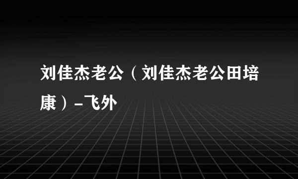 刘佳杰老公（刘佳杰老公田培康）-飞外