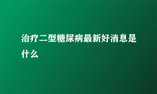 治疗二型糖尿病最新好消息是什么