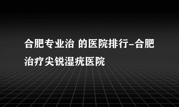 合肥专业治 的医院排行-合肥治疗尖锐湿疣医院