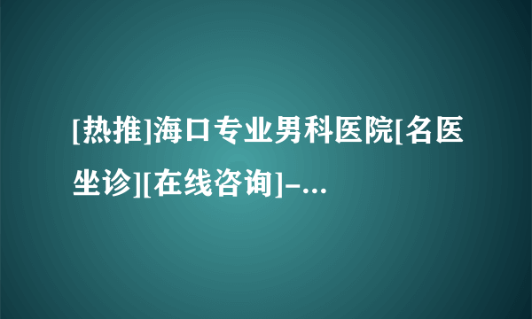 [热推]海口专业男科医院[名医坐诊][在线咨询]-海口男科医院[推荐口碑榜]！