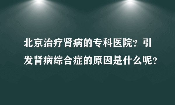 北京治疗肾病的专科医院？引发肾病综合症的原因是什么呢？