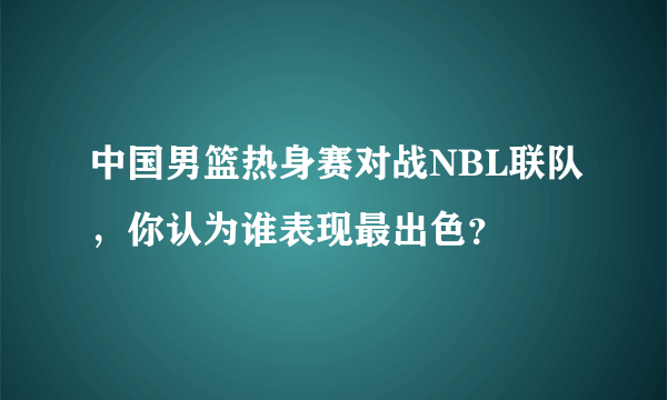 中国男篮热身赛对战NBL联队，你认为谁表现最出色？