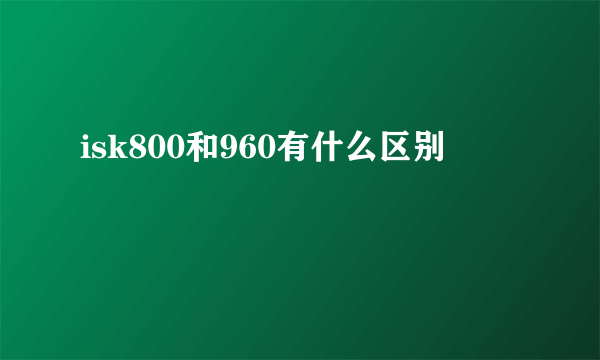 isk800和960有什么区别