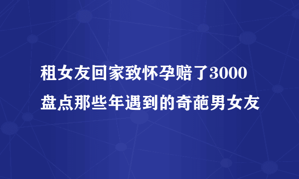 租女友回家致怀孕赔了3000 盘点那些年遇到的奇葩男女友