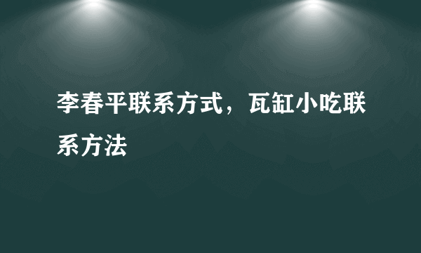 李春平联系方式，瓦缸小吃联系方法