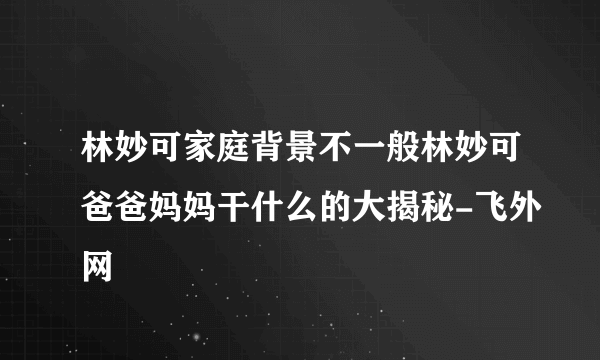 林妙可家庭背景不一般林妙可爸爸妈妈干什么的大揭秘-飞外网