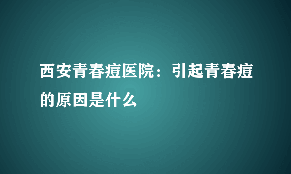 西安青春痘医院：引起青春痘的原因是什么