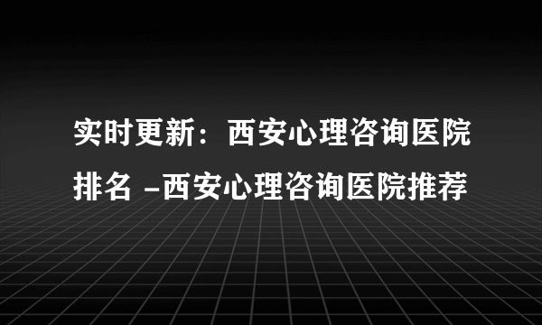 实时更新：西安心理咨询医院排名 -西安心理咨询医院推荐