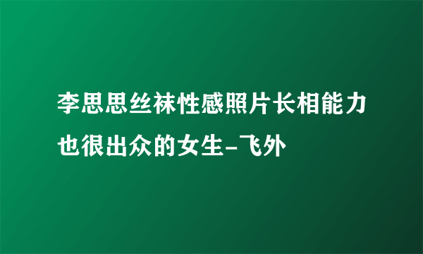 李思思丝袜性感照片长相能力也很出众的女生-飞外