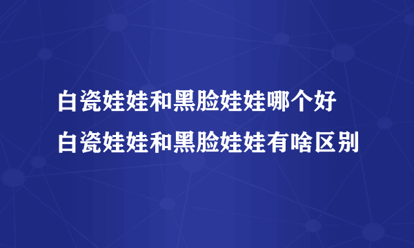 白瓷娃娃和黑脸娃娃哪个好 白瓷娃娃和黑脸娃娃有啥区别