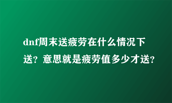 dnf周末送疲劳在什么情况下送？意思就是疲劳值多少才送？