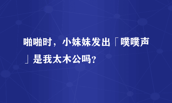 啪啪时，小妹妹发出「噗噗声」是我太木公吗？