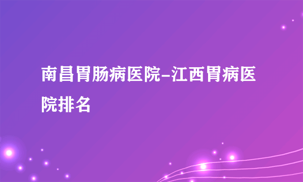 南昌胃肠病医院-江西胃病医院排名