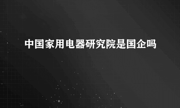 中国家用电器研究院是国企吗