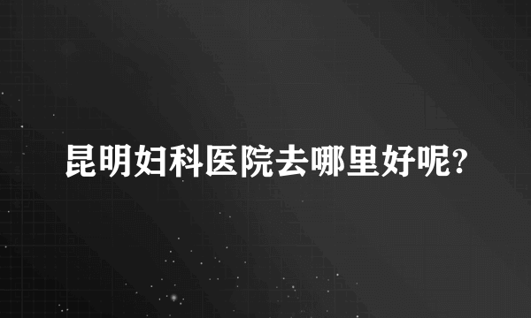 昆明妇科医院去哪里好呢?