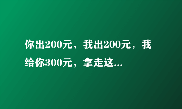 你出200元，我出200元，我给你300元，拿走这400元，我是亏了还是赚了？