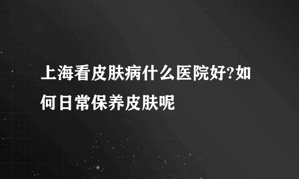 上海看皮肤病什么医院好?如何日常保养皮肤呢