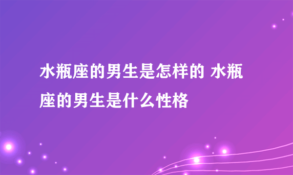 水瓶座的男生是怎样的 水瓶座的男生是什么性格