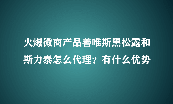 火爆微商产品善唯斯黑松露和斯力泰怎么代理？有什么优势