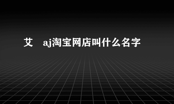 艾珺aj淘宝网店叫什么名字