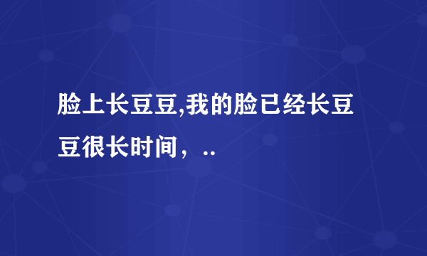 脸上长豆豆,我的脸已经长豆豆很长时间，..