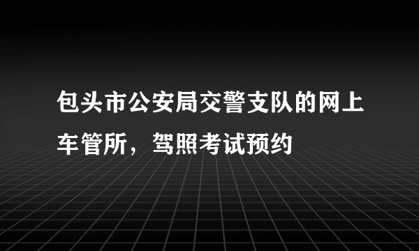 包头市公安局交警支队的网上车管所，驾照考试预约